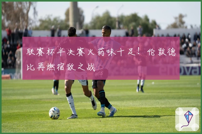 联赛杯半决赛火药味十足！伦敦德比再燃宿敌之战