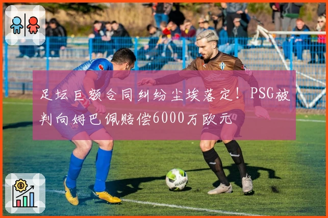 足坛巨额合同纠纷尘埃落定！PSG被判向姆巴佩赔偿6000万欧元