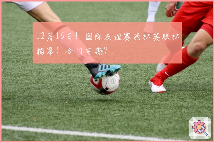 12月16日！国际友谊赛西杯英联杯揭幕！冷门可期？