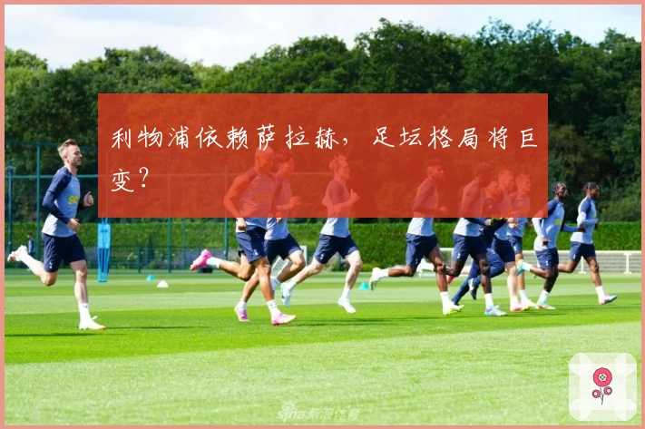 利物浦依赖萨拉赫，足坛格局将巨变？