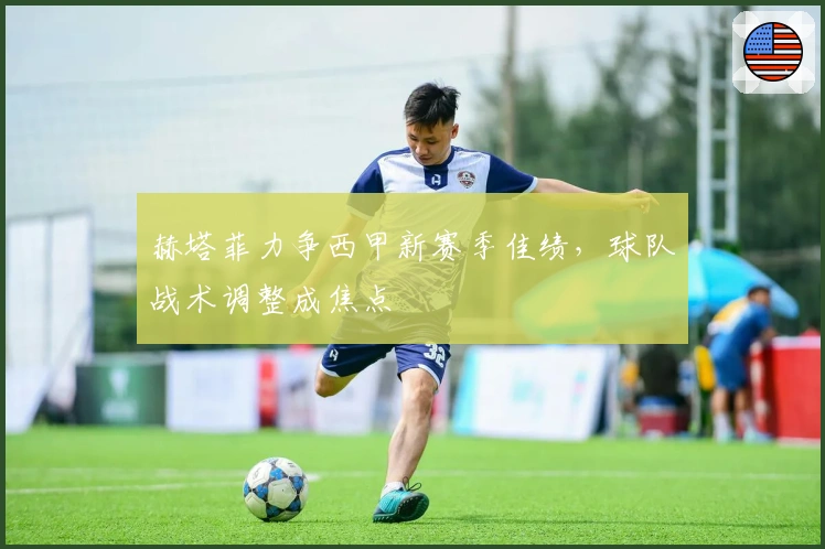 赫塔菲力争西甲新赛季佳绩，球队战术调整成焦点