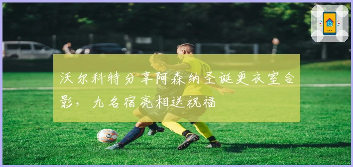 沃尔科特分享阿森纳圣诞更衣室合影，九名宿亮相送祝福