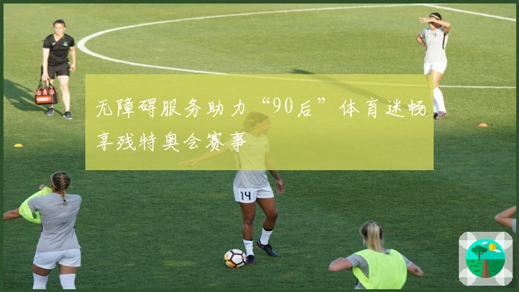 无障碍服务助力“90后”体育迷畅享残特奥会赛事