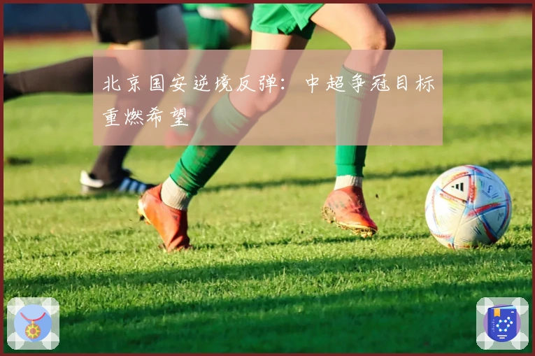 北京国安逆境反弹：中超争冠目标重燃希望
