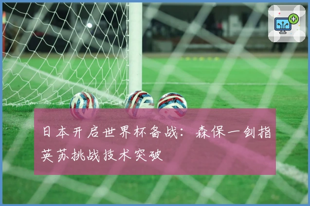 日本开启世界杯备战：森保一剑指英苏挑战技术突破