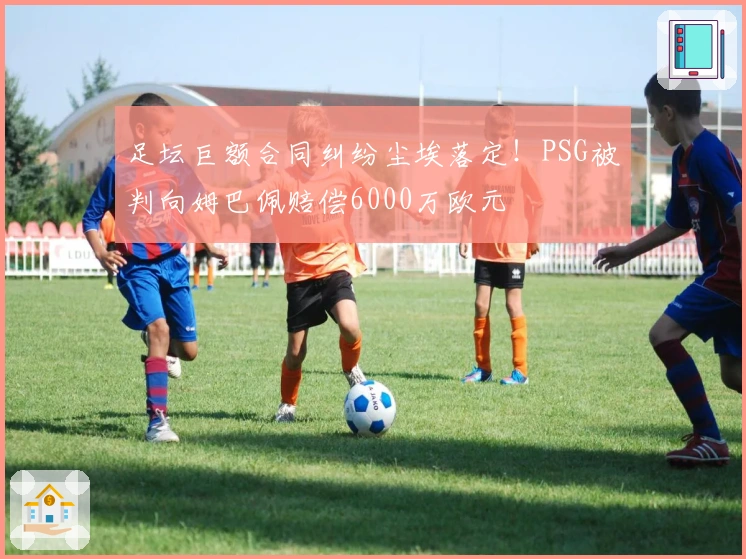足坛巨额合同纠纷尘埃落定！PSG被判向姆巴佩赔偿6000万欧元