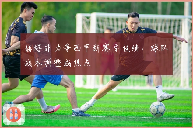 赫塔菲力争西甲新赛季佳绩，球队战术调整成焦点