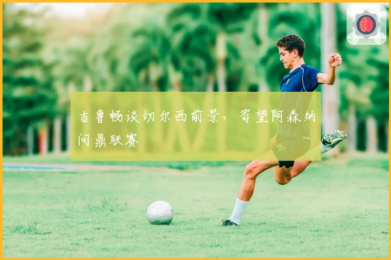 吉鲁畅谈切尔西前景，寄望阿森纳问鼎联赛